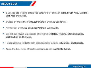 ABOUT BUSY
 2 Decade old leading enterprise software for SMEs in India, South Asia, Middle
East Asia and Africa.
 Trusted by More than 6,00,000 Users in Over 20 Countries.
 Network of Over 350 Business Partners Worldwide.
 Client base covers wide range of sectors like Retail, Trading, Manufacturing,
Distribution and Service.
 Headquartered in Delhi with branch offices located in Mumbai and Kolkata.
 Accredited member of trade associations like NASSCOM & ESC.
www.busy.in
 