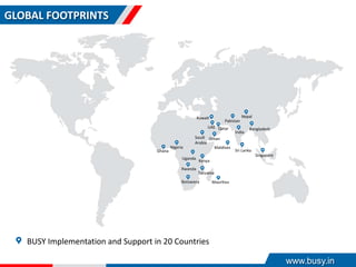 GLOBAL FOOTPRINTS
BUSY Implementation and Support in 20 Countries
Sri Lanka
Bangladesh
India
Nepal
Pakistan
Maldives
Singapore
OmanSaudi
Arabia
Botswana
Tanzania
Kenya
Uganda
Nigeria
Ghana
Rwanda
QatarUAE
Kuwait
Mauritius
www.busy.in
 