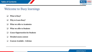 www.busy.in
Welcome to Busy learnings
❑ What is Busy?
❑ Why to Learn Busy?
❑ What we offer to Academies
❑ What we offer to Students
❑ Career Opportunities for Students
❑ Detailed course content
❑ Content Available - Lifetime
Table of Contents
 