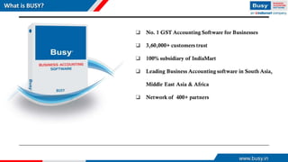 www.busy.in
What is BUSY?
❑ No. 1 GST Accounting Software for Businesses
❑ 3,60,000+ customers trust
❑ 100% subsidiary of IndiaMart
❑ Leading Business Accounting software in South Asia,
Middle East Asia & Africa
❑ Network of 400+ partners
 