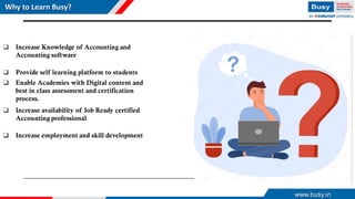 Why to Learn Busy?
❑ Increase Knowledge of Accounting and
Accounting software
❑ Provide self learning platform to students
❑ Enable Academies with Digital content and
best in class assessment and certification
process.
❑ Increase availability of Job Ready certified
Accounting professional
❑ Increase employment and skill development
www.busy.in
 