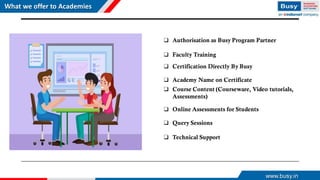 What we offer to Academies
❑ Authorisation as Busy Program Partner
❑ Faculty Training
❑ Certification Directly By Busy
❑ Academy Name on Certificate
❑ Course Content (Courseware, Video tutorials,
Assessments)
❑ Online Assessments for Students
❑ Query Sessions
❑ Technical Support
www.busy.in
 