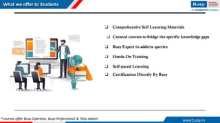 What we offer to Students
www.busy.in
❑ Comprehensive Self Learning Materials
❑ Curated courses to bridge the specific knowledge gaps
❑ Busy Expert to address queries
❑ Hands-On Training
❑ Self-paced Learning
❑ Certification Directly By Busy
*courses offer Busy Operator, Busy Professional & Tally addon
 