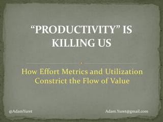 How	
  Effort	
  Metrics	
  and	
  Utilization	
  
Constrict	
  the	
  Flow	
  of	
  Value	
  
“PRODUCTIVITY”	
  IS	
  
KILLING	
  US
Adam.Yuret@gmail.com@AdamYuret
 
