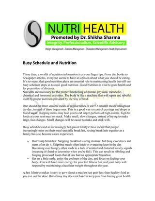 Busy Schedule and Nutrition

These days, a wealth of nutrition information is at your finger tips. From diet books to
newspaper articles, everyone seems to have an opinion about what you should be eating.
It’s no secret that good nutrition plays an essential role in maintaining health but still our
busy schedule stops us to avail good nutrition .Good Nutrition is vital to good health and
for prevention of diseases.
Nutrients are necessary for the proper functioning of mental, physical, metabolic,
chemical and hormonal activities. The body is like a machine that will repair and rebuild
itself by proper nutrition provided by the way of food.

One should eat three sensible meals at regular times or eat 5-6 smaller meals throughout
the day, instead of three larger ones. This is a good way to control cravings and drops in
blood sugar. Skipping meals may lead you to eat larger portions of high-calorie, high-fat
foods at your next meal or snack. Make small, slow changes, instead of trying to make
large, fast changes. Small changes will be easier to make and stick with.

Busy schedules and an increasingly fast-paced lifestyle have meant that people
increasingly miss out their meal specially breakfast, having breakfasts together as a
family has also become a rare experience.

   •   Don't skip breakfast: Skipping breakfast is a big mistake, but busy executives and
       teens often do it. Skipping meals often leads to overeating later in the day.
       Becoming over hungry often leads to a lack of control and distorted satiety signals
       (meaning it's hard to determine when you're full). This can result in nibbling and
       binging processed foods than if one had an appropriate breakfast.
   •   Get up a little early, enjoy the coolness of the day, and focus on fueling your
       body. You will have more energy for your fall fitness fun, and your body will
       respond by maintaining a healthier weight throughout the year.

A fast lifestyle makes it easy to go without a meal or just grab less-than-healthy food as
you run out the door. But a busy day does not have to keep you from having great health.
 