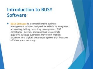 Introduction to BUSY
Software
 BUSY Software is a comprehensive business
management solution designed for MSMEs. It integrates
accounting, billing, inventory management, GST
compliance, payroll, and reporting into a single
platform. It helps businesses move from manual
processes to a digital, automated system that improves
efficiency and accuracy.
 