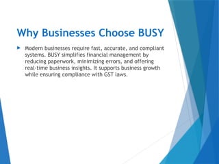 Why Businesses Choose BUSY
 Modern businesses require fast, accurate, and compliant
systems. BUSY simplifies financial management by
reducing paperwork, minimizing errors, and offering
real-time business insights. It supports business growth
while ensuring compliance with GST laws.
 