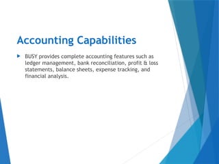 Accounting Capabilities
 BUSY provides complete accounting features such as
ledger management, bank reconciliation, profit & loss
statements, balance sheets, expense tracking, and
financial analysis.
 