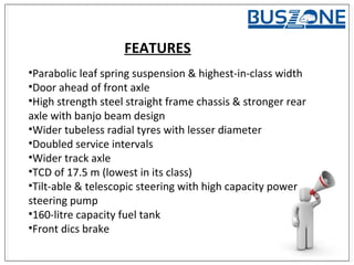 FEATURES
•Parabolic leaf spring suspension & highest-in-class width
•Door ahead of front axle
•High strength steel straight frame chassis & stronger rear
axle with banjo beam design
•Wider tubeless radial tyres with lesser diameter
•Doubled service intervals
•Wider track axle
•TCD of 17.5 m (lowest in its class)
•Tilt-able & telescopic steering with high capacity power
steering pump
•160-litre capacity fuel tank
•Front dics brake
 