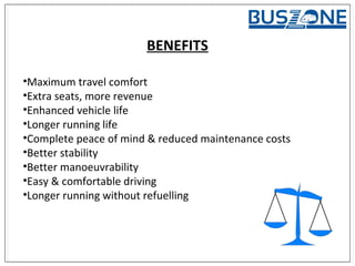BENEFITS
•Maximum travel comfort
•Extra seats, more revenue
•Enhanced vehicle life
•Longer running life
•Complete peace of mind & reduced maintenance costs
•Better stability
•Better manoeuvrability
•Easy & comfortable driving
•Longer running without refuelling
 