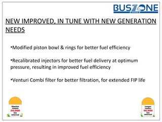 NEW IMPROVED, IN TUNE WITH NEW GENERATION
NEEDS
•Modified piston bowl & rings for better fuel efficiency
•Recalibrated injectors for better fuel delivery at optimum
pressure, resulting in improved fuel efficiency
•Venturi Combi filter for better filtration, for extended FIP life
 