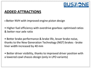 ADDED ATTRACTIONS
• Better NVH with improved engine piston design
• Higher fuel efficiency with overdrive gearbox: optimised ratios
& better rear axle ratio
• Better brake performance & brake life, lesser brake noise,
thanks to the New Generation Technology (NGT) brakes - brake
liner width increased by 40 mm
• Better driver visibility, thanks to improved driver position with
a lowered cowl chassis design (only in LPO variants)
 