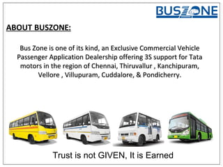 Bus Zone is one of its kind, an Exclusive Commercial VehicleBus Zone is one of its kind, an Exclusive Commercial Vehicle
Passenger Application Dealership offering 3S support for TataPassenger Application Dealership offering 3S support for Tata
motors in the region of Chennai, Thiruvallur , Kanchipuram,motors in the region of Chennai, Thiruvallur , Kanchipuram,
Vellore , Villupuram, Cuddalore, & Pondicherry.Vellore , Villupuram, Cuddalore, & Pondicherry.
ABOUT BUSZONE:
Trust is not GIVEN, It is Earned
 