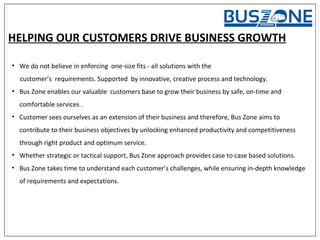 HELPING OUR CUSTOMERS DRIVE BUSINESS GROWTH
• We do not believe in enforcing one-size fits - all solutions with the
customer’s requirements. Supported by innovative, creative process and technology.
• Bus Zone enables our valuable customers base to grow their business by safe, on-time and
comfortable services .
• Customer sees ourselves as an extension of their business and therefore, Bus Zone aims to
contribute to their business objectives by unlocking enhanced productivity and competitiveness
through right product and optimum service.
• Whether strategic or tactical support, Bus Zone approach provides case to case based solutions.
• Bus Zone takes time to understand each customer’s challenges, while ensuring in-depth knowledge
of requirements and expectations.
 