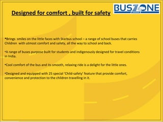 Brings smiles on the little faces with Starbus school – a range of school buses that carries
Children with utmost comfort and safety, all the way to school and back.
•A range of buses purpose built for students and indigenously designed for travel conditions
in India.
•Cool comfort of the bus and its smooth, relaxing ride is a delight for the little ones.
•Designed and equipped with 25 special ‘Child-safety’ feature that provide comfort,
convenience and protection to the children travelling in it.
Designed for comfort , built for safety
 