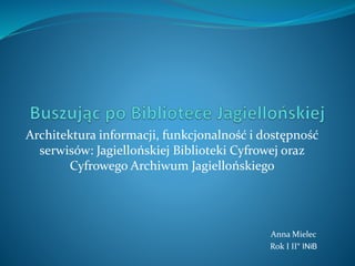 Architektura informacji, funkcjonalność i dostępność
serwisów: Jagiellońskiej Biblioteki Cyfrowej oraz
Cyfrowego Archiwum Jagiellońskiego
Anna Mielec
Rok I II° INiB
 