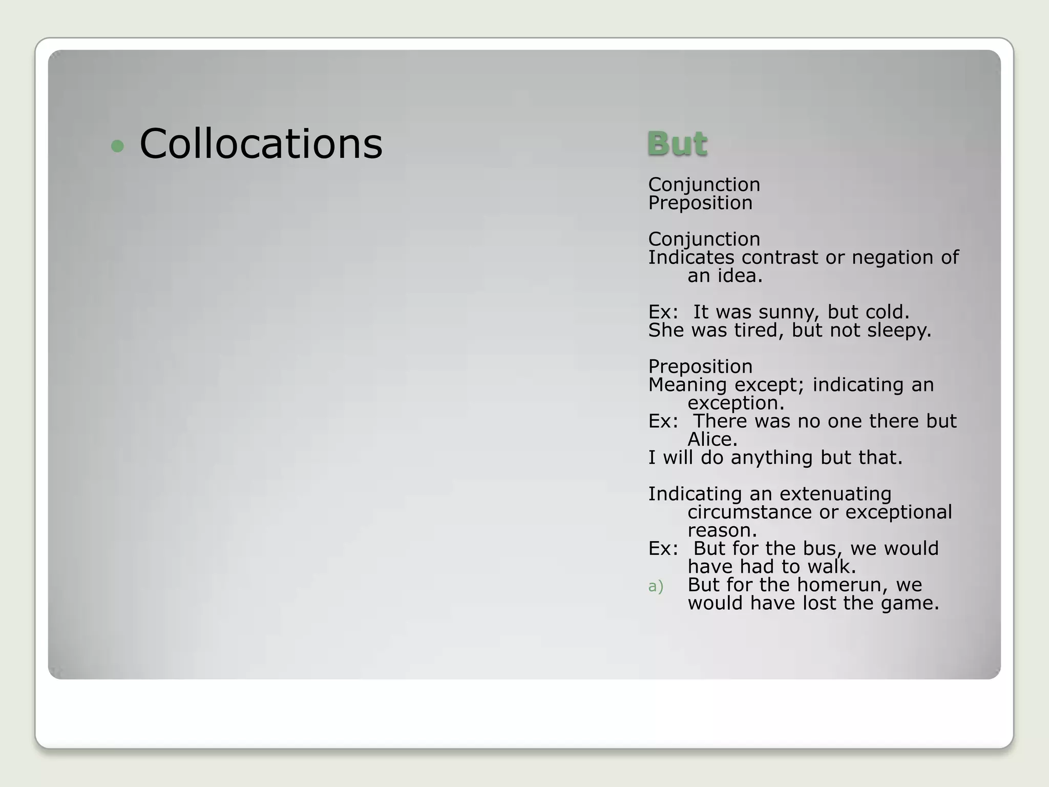 ButConjunctionPrepositionConjunctionIndicates contrast or negation of an idea.Ex:  It was sunny, but cold.She was tired, but not sleepy.PrepositionMeaning except; indicating an exception.Ex:  There was no one there but Alice.I will do anything but that.Indicating an extenuating circumstance or exceptional reason.Ex:  But for the bus, we would have had to walk.But for the homerun, we would have lost the game.Collocations