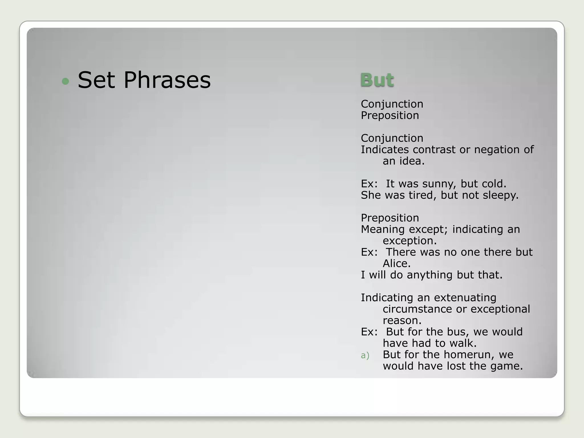 ButConjunctionPrepositionConjunctionIndicates contrast or negation of an idea.Ex:  It was sunny, but cold.She was tired, but not sleepy.PrepositionMeaning except; indicating an exception.Ex:  There was no one there but Alice.I will do anything but that.Indicating an extenuating circumstance or exceptional reason.Ex:  But for the bus, we would have had to walk.But for the homerun, we would have lost the game.Set Phrases