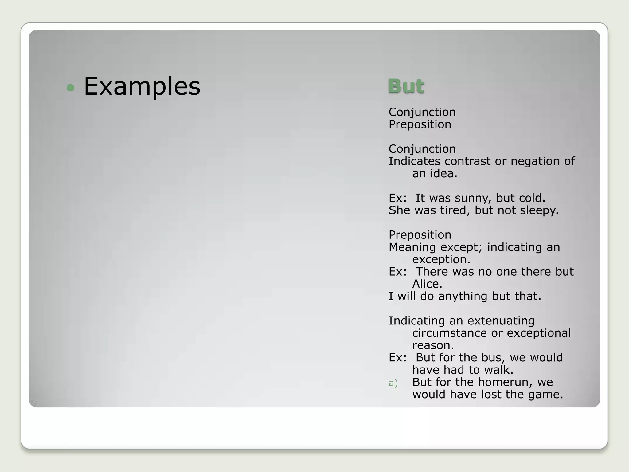 ButConjunctionPrepositionConjunctionIndicates contrast or negation of an idea.Ex:  It was sunny, but cold.She was tired, but not sleepy.PrepositionMeaning except; indicating an exception.Ex:  There was no one there but Alice.I will do anything but that.Indicating an extenuating circumstance or exceptional reason.Ex:  But for the bus, we would have had to walk.But for the homerun, we would have lost the game.Examples