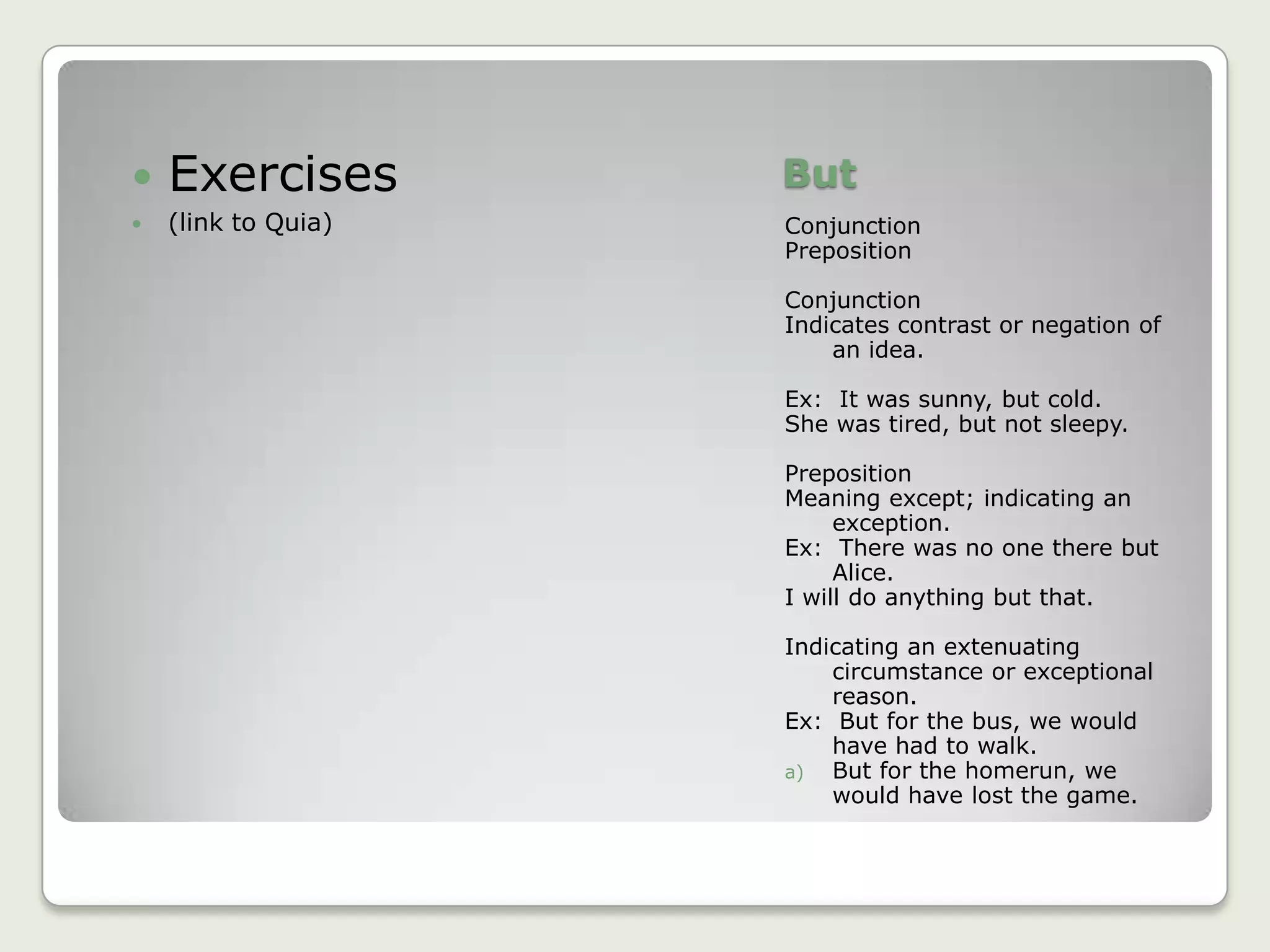 ButConjunctionPrepositionConjunctionIndicates contrast or negation of an idea.Ex:  It was sunny, but cold.She was tired, but not sleepy.PrepositionMeaning except; indicating an exception.Ex:  There was no one there but Alice.I will do anything but that.Indicating an extenuating circumstance or exceptional reason.Ex:  But for the bus, we would have had to walk.But for the homerun, we would have lost the game.Exercises(link to Quia)