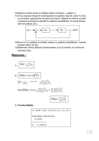2 
10) Refaire le même travail sur Matlab (utiliser la fonction « subplot »). 
11) On se propose d’asservir numériquement le système G(p).On prend Te=0.2s. 
Le correcteur proportionnel est décrit par C(z)=k. Réaliser le schéma simulink 
ci-dessous et discuter la stabilité du système échantillonné en boucle fermée 
selon les valeurs de k. 
12) Pour k=3, on applique un échelon unitaire au système échantillonné. Calculer 
et tracer l’allure de Y(z). 
13) Déterminer l’erreur statique correspondante 휀(푧) et conclure sur l’action de 
correction C(z). 
Réponses : 
1) 
2) 
G(z) = 
BoG(z) = (1-z-1).Z[ 
푮(풔) 
푺 
= 
1 
(푧−푒−푇 ) 
푠(푠+1) 
푧 (1−푒−푇 ) 
(푧−1)(푧−푒−푇 ) 
푧 
Ainsi BoG(z) = (1-z-1). 푧(1−푒−푇 ) 
(푧−1)(푧−푒−푇 ) 
= (푧−1)(1−푒−푇 ) 
(푧−1)(푧−푒−푇 ) 
3) Fonction Matlab: 
퐺(푠) 
푠 
] 
BoG(z) = (1−푒−푇) 
(푧−푒−푇 ) 
 