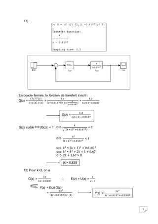 9 
11) 
En boucle fermée, la fonction de transfert s’écrit : 
G(z) = 
퐶 (푧).푇(푧) 
1+퐶(푧) .푇(푧) 
= 
푘.푧 
(푧−0.8187)(1+푘. 
푧 
) 
푧−0.8187 
= 
푘.푧 
푘.푧+푧−0.8187 
G(z) stable |G(z)| < 1 
푘 
G(z) = 
√((푘+1)2 +0.81872) 
< 1 
푘² 
(푘+1)2 +0.81872 
< 1 
푘² < (푘 + 1)2 + 0.81872 
푘² < 푘² + 2푘 + 1 + 0.67 
2푘 + 1.67 > 0 
12) Pour k=3, on a 
G(z) = 
3푧 
4푧−0.8187 
; E(z) = U(z) = 
푧 
푧−1 
Y(z) = E(z).G(z) 
= 
3푧² 
(4푧−0.8187)(푧−1) 
푘 .푧 
푧 (푘+1)−0.8187 
|k|> 0.835 
Y(z) = 
3푧² 
4푧²−4,8187푧+0,8187 
 
