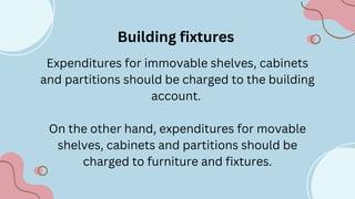 Building fixtures
Expenditures for immovable shelves, cabinets
and partitions should be charged to the building
account.
On the other hand, expenditures for movable
shelves, cabinets and partitions should be
charged to furniture and fixtures.
 