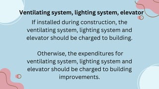 Ventilating system, lighting system, elevator
If installed during construction, the
ventilating system, lighting system and
elevator should be charged to building.
Otherwise, the expenditures for
ventilating system, lighting system and
elevator should be charged to building
improvements.
 