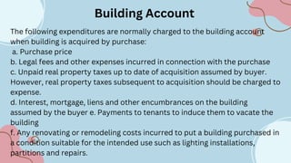 Building Account
The following expenditures are normally charged to the building account
when building is acquired by purchase:
a. Purchase price
b. Legal fees and other expenses incurred in connection with the purchase
c. Unpaid real property taxes up to date of acquisition assumed by buyer.
However, real property taxes subsequent to acquisition should be charged to
expense.
d. Interest, mortgage, liens and other encumbrances on the building
assumed by the buyer e. Payments to tenants to induce them to vacate the
building
f. Any renovating or remodeling costs incurred to put a building purchased in
a condition suitable for the intended use such as lighting installations,
partitions and repairs.
 