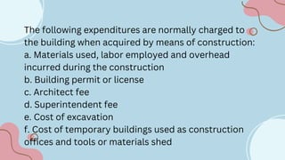 The following expenditures are normally charged to
the building when acquired by means of construction:
a. Materials used, labor employed and overhead
incurred during the construction
b. Building permit or license
c. Architect fee
d. Superintendent fee
e. Cost of excavation
f. Cost of temporary buildings used as construction
offices and tools or materials shed
 