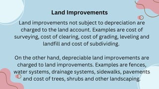 Land Improvements
Land improvements not subject to depreciation are
charged to the land account. Examples are cost of
surveying, cost of clearing, cost of grading, leveling and
landfill and cost of subdividing.
On the other hand, depreciable land improvements are
charged to land improvements. Examples are fences,
water systems, drainage systems, sidewalks, pavements
and cost of trees, shrubs and other landscaping.
 