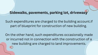 Sidewalks, pavements, parking lot, drivewasy
Such expenditures are charged to the building account.if
part of blueprint for construction of new building.
On the other hand, such expenditures occasionally made
or incurred not in connection with the construction of a
new building are charged to land improvements.
 