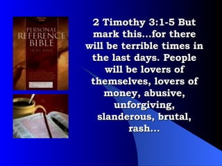 2 Timothy 3:1-5 But mark this…for there will be terrible times in the last days. People will be lovers of themselves, lovers of money, abusive, unforgiving, slanderous, brutal, rash… 