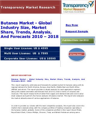 Transparency Market Research




Butanes Market - Global                                                    Buy Now
Industry Size, Market
                                                                           Request Sample
Share, Trends, Analysis,
And Forecasts 2010 – 2018
                                                                       Published Date: Jan 2013


 Single User License: US $ 4595

 Multi User License: US $ 7595                                                   89 Pages Report

 Corporate User License: US $ 10595




     REPORT DESCRIPTION

     Butanes Market - Global Industry Size, Market Share, Trends, Analysis, And
     Forecasts 2010 – 2018

     This report segments, estimates and forecasts the global market for butanes along with its
     regional demand for North America, Europe, Asia Pacific, Middle East and North Africa
     (MENA) and others. The report provides in-depth analysis for each application segment
     along with market estimates and forecast from 2010 to 2018 in terms of volumes and
     revenues. This report measures the market from supply and demand side and covers value
     chain analysis and porter’s five forces analysis of butanes market. This report also analyzes
     the market attractiveness of various applications of butanes.



     In order to provide our clients with the best competitive analysis, this report also covers the
     market share analysis along with the company profiles of leading companies operating in
     the butanes market, globally. Some of the companies profiled in this report Exxon Mobil,
     Royal Dutch Shell, Conoco Phillips, Chevron, Total, and British Petroleum among some
 