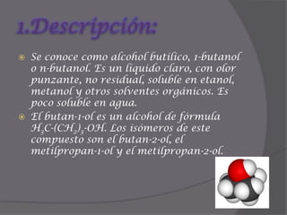 1.Descripción:Se conoce como alcohol butílico, 1-butanol o n-butanol. Es un líquido claro, con olor punzante, no residual, soluble en etanol, metanol y otros solventes orgánicos. Es poco soluble en agua.El butan-1-ol es un alcohol de fórmula H3C-(CH2)3-OH. Los isómeros de este compuesto son el butan-2-ol, el metilpropan-1-ol y el metilpropan-2-ol.