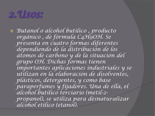 2.Usos:Butanol o alcohol butílico , producto orgánico , de fórmula C4H9OH. Se presenta en cuatro formas diferentes dependiendo de la distribución de los átomos de carbono y de la situación del grupo OH. Dichas formas tienen importantes aplicaciones industriales y se utilizan en la elaboración de disolventes, plásticos, detergentes, y como base paraperfumes y fijadores. Una de ella, el alcohol butílico terciario (metil-2-propanol), se utiliza para desnaturalizar alcohol etílico (etanol).