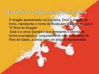 • O dragão apresentado na bandeira, Druk o dragão do
trono, representa o nome do Butão em tibetaniano, que é
"A Terra do Dragão“.
Esta é a única bandeira que apresenta o laranja de
forma avantajada e, conjuntamente com a bandeira do
País de Gales, a única com um dragão representado.
 