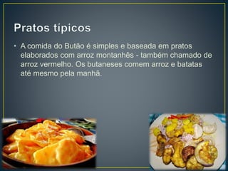 • A comida do Butão é simples e baseada em pratos
elaborados com arroz montanhês - também chamado de
arroz vermelho. Os butaneses comem arroz e batatas
até mesmo pela manhã.
 