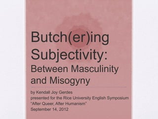 Butch(er)ing
Subjectivity:
Between Masculinity
and Misogyny
by Kendall Joy Gerdes
presented for the Rice University English Symposium
“After Queer, After Humanism”
September 14, 2012

 