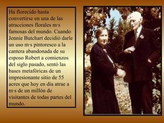 Ha florecido hasta convertirse en una de las atracciones florales más famosas del mundo. Cuando Jennie Butchart decidió darle un uso más pintoresco a la cantera abandonada de su esposo Robert a comienzos del siglo pasado, sentó las bases metafóricas de un impresionante sitio de 55 acres que hoy en día atrae a más de un millón de visitantes de todas partes del mundo.  