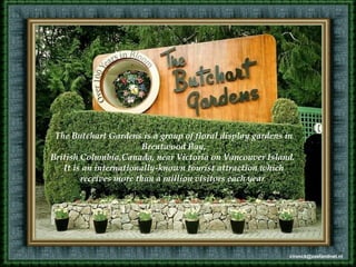 The Butchart Gardens is a group of floral display gardens in
Brentwood Bay,
British Columbia,Canada, near Victoria on Vancouver Island.
It is an internationally-known tourist attraction which
receives more than a million visitors each year.
cvonck@zeelandnet.nl
 