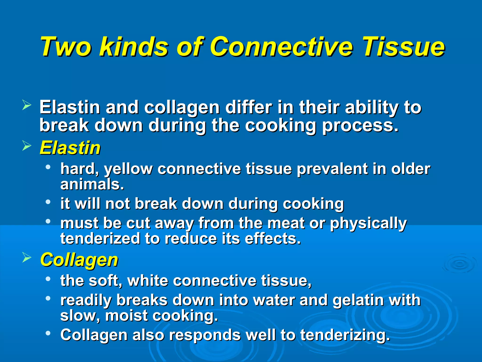 Two kinds of Connective TissueTwo kinds of Connective Tissue
 Elastin and collagen differ in their ability toElastin and collagen differ in their ability to
break down during the cooking process.break down during the cooking process.
 ElastinElastin

hard, yellow connective tissue prevalent in olderhard, yellow connective tissue prevalent in older
animals.animals.

it will not break down during cookingit will not break down during cooking

must be cut away from the meat or physicallymust be cut away from the meat or physically
tenderized to reduce its effects.tenderized to reduce its effects.
 CollagenCollagen

the soft, white connective tissue,the soft, white connective tissue,

readily breaks down into water and gelatin withreadily breaks down into water and gelatin with
slow, moist cooking.slow, moist cooking.

Collagen also responds well to tenderizing.Collagen also responds well to tenderizing.
 