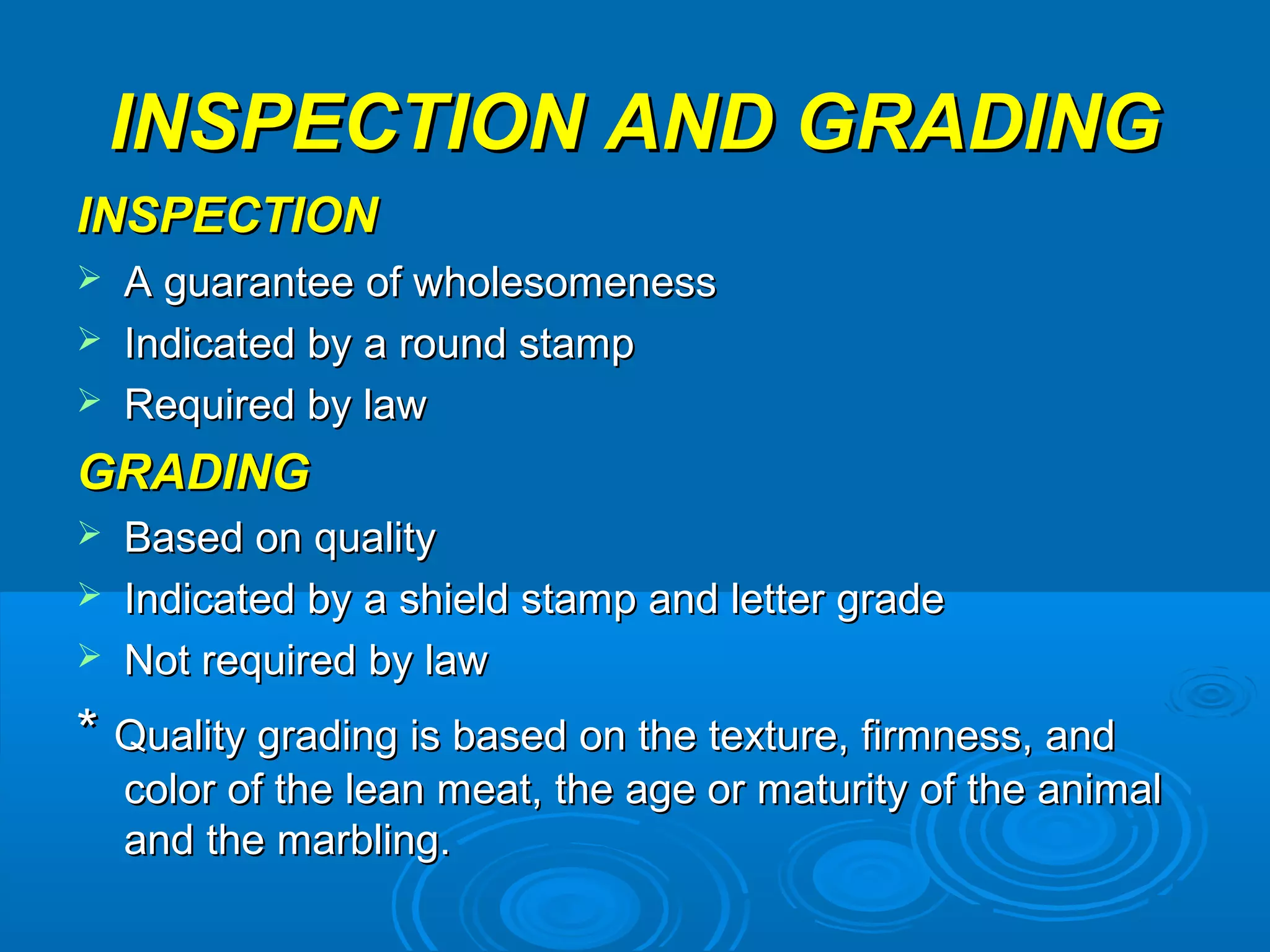 INSPECTION AND GRADINGINSPECTION AND GRADING
INSPECTIONINSPECTION
 A guarantee of wholesomenessA guarantee of wholesomeness
 Indicated by a round stampIndicated by a round stamp
 Required by lawRequired by law
GRADINGGRADING
 Based on qualityBased on quality
 Indicated by a shield stamp and letter gradeIndicated by a shield stamp and letter grade
 Not required by lawNot required by law
** Quality grading is based on the texture, firmness, andQuality grading is based on the texture, firmness, and
color of the lean meat, the age or maturity of the animalcolor of the lean meat, the age or maturity of the animal
and the marbling.and the marbling.
 