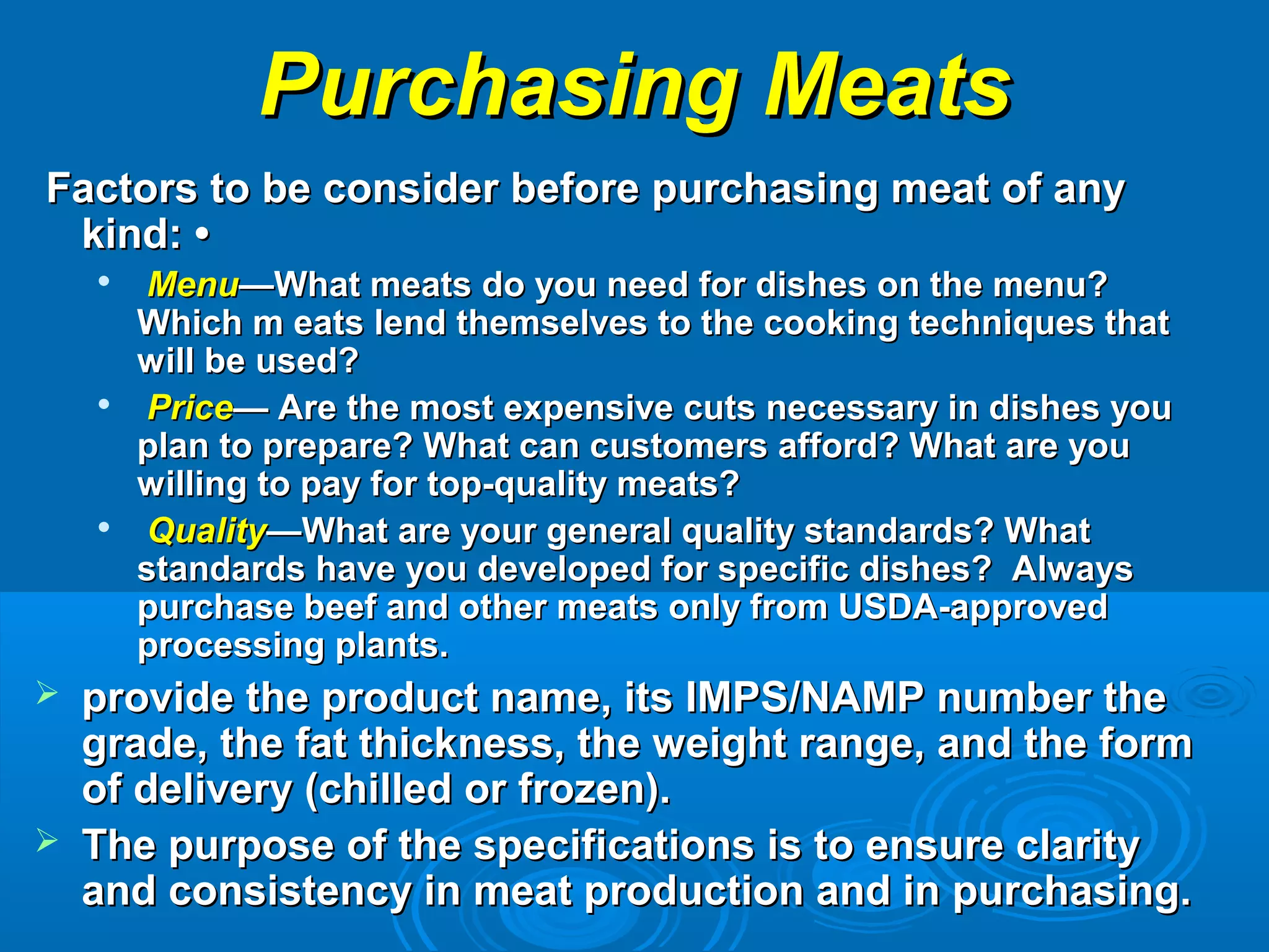 Purchasing MeatsPurchasing Meats
Factors to be consider before purchasing meat of anyFactors to be consider before purchasing meat of any
kind: •kind: •

MenuMenu—What meats do you need for dishes on the menu?—What meats do you need for dishes on the menu?
Which m eats lend themselves to the cooking techniques thatWhich m eats lend themselves to the cooking techniques that
will be used?will be used?

PricePrice— Are the most expensive cuts necessary in dishes you— Are the most expensive cuts necessary in dishes you
plan to prepare? What can customers afford? What are youplan to prepare? What can customers afford? What are you
willing to pay for top-quality meats?willing to pay for top-quality meats?

QualityQuality—What are your general quality standards? What—What are your general quality standards? What
standards have you developed for specific dishes? Alwaysstandards have you developed for specific dishes? Always
purchase beef and other meats only from USDA-approvedpurchase beef and other meats only from USDA-approved
processing plants.processing plants.
 provide the product name, its IMPS/NAMP number theprovide the product name, its IMPS/NAMP number the
grade, the fat thickness, the weight range, and the formgrade, the fat thickness, the weight range, and the form
of delivery (chilled or frozen).of delivery (chilled or frozen).
 The purpose of the specifications is to ensure clarityThe purpose of the specifications is to ensure clarity
and consistency in meat production and in purchasing.and consistency in meat production and in purchasing.
 