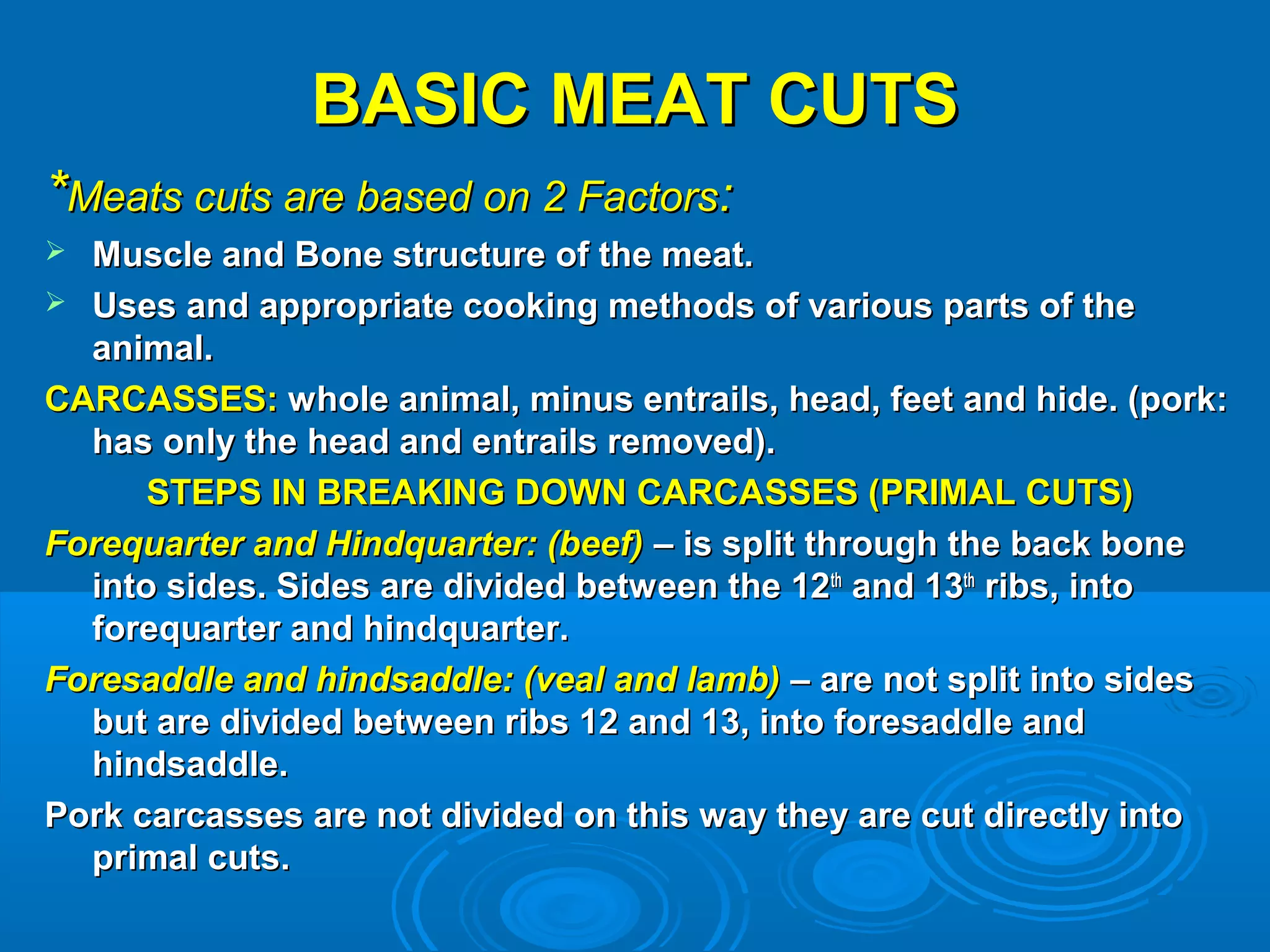 BASIC MEAT CUTSBASIC MEAT CUTS
**Meats cuts are based on 2 FactorsMeats cuts are based on 2 Factors::
 Muscle and Bone structure of the meat.Muscle and Bone structure of the meat.
 Uses and appropriate cooking methods of various parts of theUses and appropriate cooking methods of various parts of the
animal.animal.
CARCASSES:CARCASSES: whole animal, minus entrails, head, feet and hide. (pork:whole animal, minus entrails, head, feet and hide. (pork:
has only the head and entrails removed).has only the head and entrails removed).
STEPS IN BREAKING DOWN CARCASSES (PRIMAL CUTS)STEPS IN BREAKING DOWN CARCASSES (PRIMAL CUTS)
Forequarter and Hindquarter: (beef)Forequarter and Hindquarter: (beef) – is split through the back bone– is split through the back bone
into sides. Sides are divided between the 12into sides. Sides are divided between the 12thth
and 13and 13thth
ribs, intoribs, into
forequarter and hindquarter.forequarter and hindquarter.
Foresaddle and hindsaddle: (veal and lamb)Foresaddle and hindsaddle: (veal and lamb) – are not split into sides– are not split into sides
but are divided between ribs 12 and 13, into foresaddle andbut are divided between ribs 12 and 13, into foresaddle and
hindsaddle.hindsaddle.
Pork carcasses are not divided on this way they are cut directly intoPork carcasses are not divided on this way they are cut directly into
primal cuts.primal cuts.
 