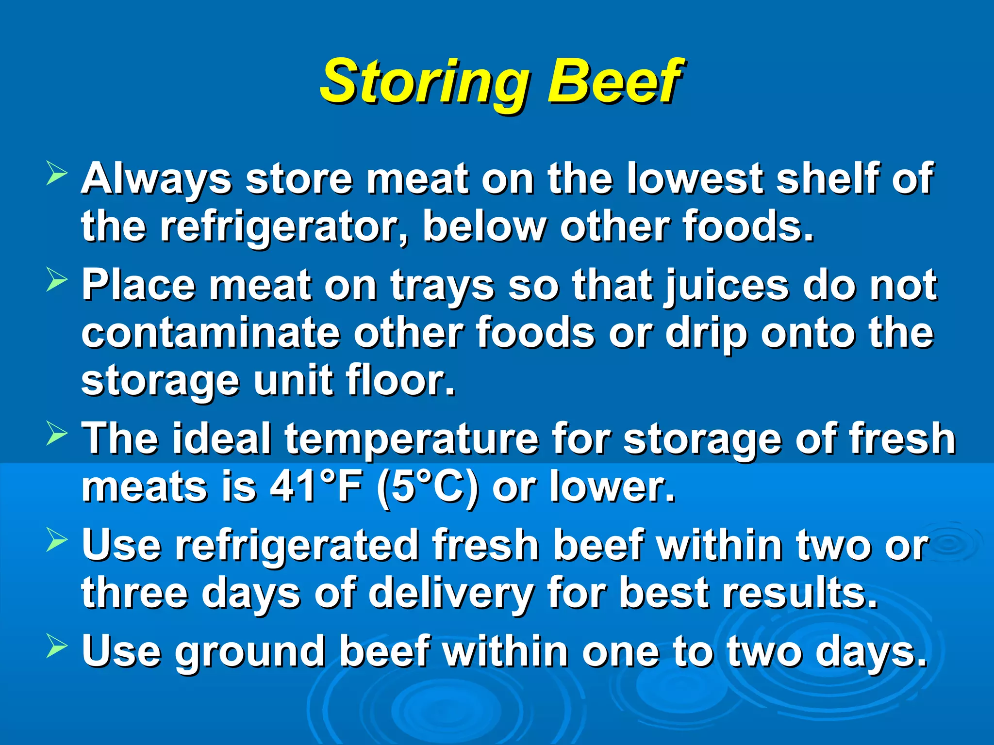 Storing BeefStoring Beef
 Always store meat on the lowest shelf ofAlways store meat on the lowest shelf of
the refrigerator, below other foods.the refrigerator, below other foods.
 Place meat on trays so that juices do notPlace meat on trays so that juices do not
contaminate other foods or drip onto thecontaminate other foods or drip onto the
storage unit floor.storage unit floor.
 The ideal temperature for storage of freshThe ideal temperature for storage of fresh
meats is 41°F (5°C) or lower.meats is 41°F (5°C) or lower.
 Use refrigerated fresh beef within two orUse refrigerated fresh beef within two or
three days of delivery for best results.three days of delivery for best results.
 Use ground beef within one to two days.Use ground beef within one to two days.
 