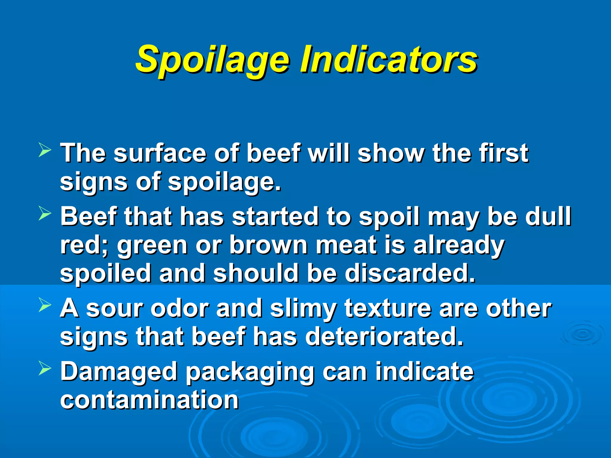 Spoilage IndicatorsSpoilage Indicators
 The surface of beef will show the firstThe surface of beef will show the first
signs of spoilage.signs of spoilage.
 Beef that has started to spoil may be dullBeef that has started to spoil may be dull
red; green or brown meat is alreadyred; green or brown meat is already
spoiled and should be discarded.spoiled and should be discarded.
 A sour odor and slimy texture are otherA sour odor and slimy texture are other
signs that beef has deteriorated.signs that beef has deteriorated.
 Damaged packaging can indicateDamaged packaging can indicate
contaminationcontamination
 