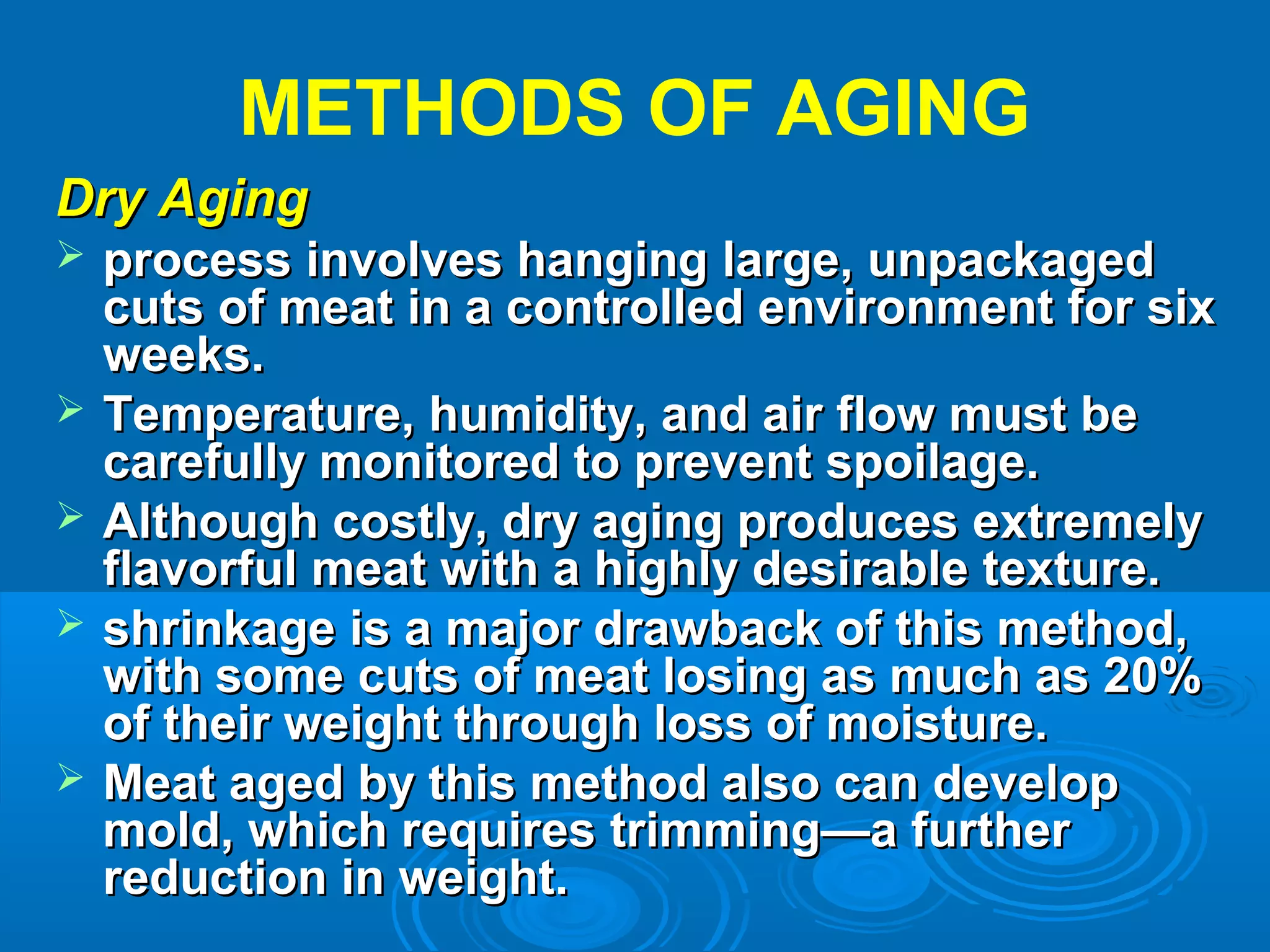 METHODS OF AGING
Dry AgingDry Aging
 process involves hanging large, unpackagedprocess involves hanging large, unpackaged
cuts of meat in a controlled environment for sixcuts of meat in a controlled environment for six
weeks.weeks.
 Temperature, humidity, and air flow must beTemperature, humidity, and air flow must be
carefully monitored to prevent spoilage.carefully monitored to prevent spoilage.
 Although costly, dry aging produces extremelyAlthough costly, dry aging produces extremely
flavorful meat with a highly desirable texture.flavorful meat with a highly desirable texture.
 shrinkage is a major drawback of this method,shrinkage is a major drawback of this method,
with some cuts of meat losing as much as 20%with some cuts of meat losing as much as 20%
of their weight through loss of moisture.of their weight through loss of moisture.
 Meat aged by this method also can developMeat aged by this method also can develop
mold, which requires trimming—a furthermold, which requires trimming—a further
reduction in weight.reduction in weight.
 