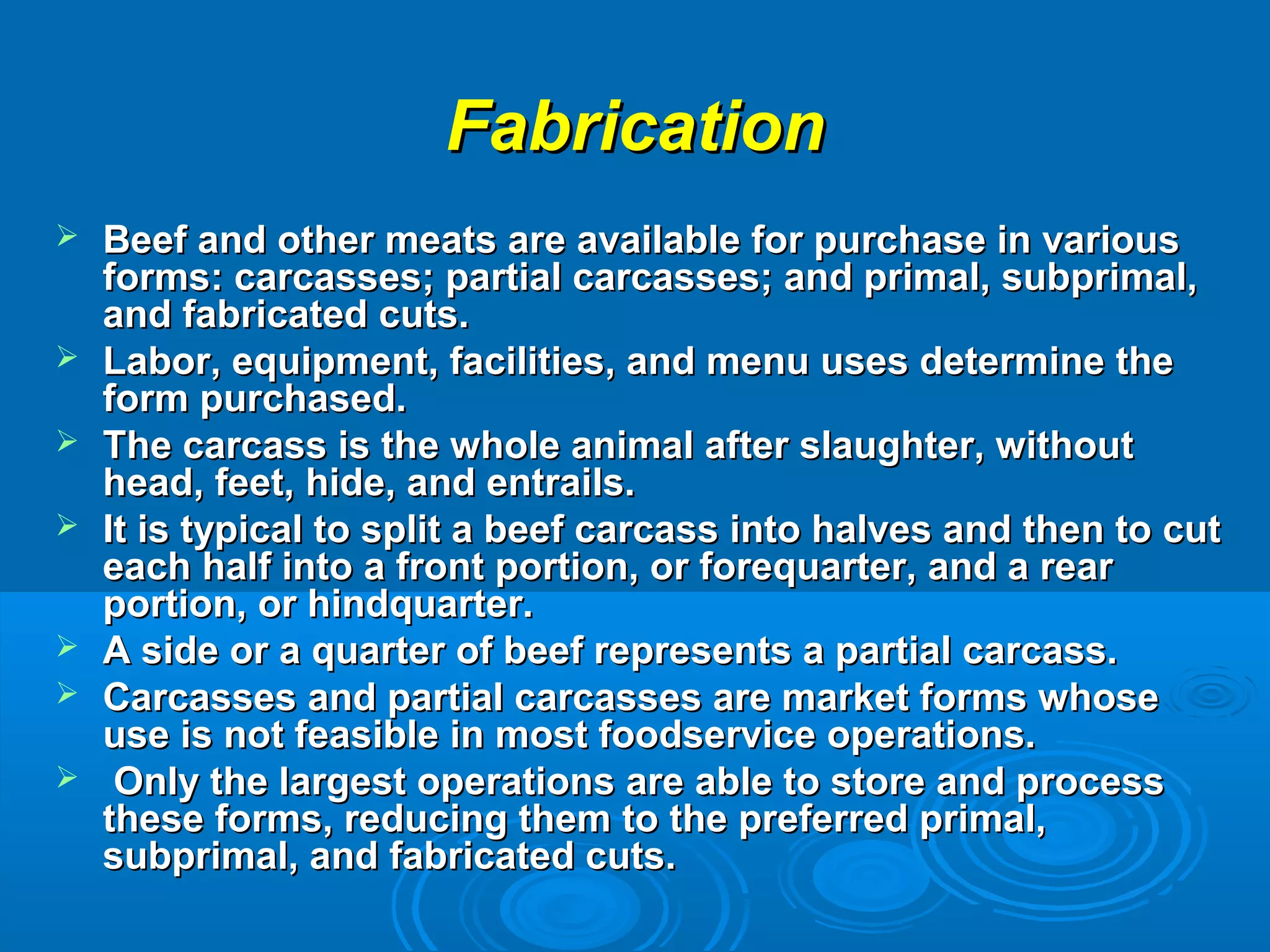 FabricationFabrication
 Beef and other meats are available for purchase in variousBeef and other meats are available for purchase in various
forms: carcasses; partial carcasses; and primal, subprimal,forms: carcasses; partial carcasses; and primal, subprimal,
and fabricated cuts.and fabricated cuts.
 Labor, equipment, facilities, and menu uses determine theLabor, equipment, facilities, and menu uses determine the
form purchased.form purchased.
 The carcass is the whole animal after slaughter, withoutThe carcass is the whole animal after slaughter, without
head, feet, hide, and entrails.head, feet, hide, and entrails.
 It is typical to split a beef carcass into halves and then to cutIt is typical to split a beef carcass into halves and then to cut
each half into a front portion, or forequarter, and a reareach half into a front portion, or forequarter, and a rear
portion, or hindquarter.portion, or hindquarter.
 A side or a quarter of beef represents a partial carcass.A side or a quarter of beef represents a partial carcass.
 Carcasses and partial carcasses are market forms whoseCarcasses and partial carcasses are market forms whose
use is not feasible in most foodservice operations.use is not feasible in most foodservice operations.
 Only the largest operations are able to store and processOnly the largest operations are able to store and process
these forms, reducing them to the preferred primal,these forms, reducing them to the preferred primal,
subprimal, and fabricated cuts.subprimal, and fabricated cuts.
 