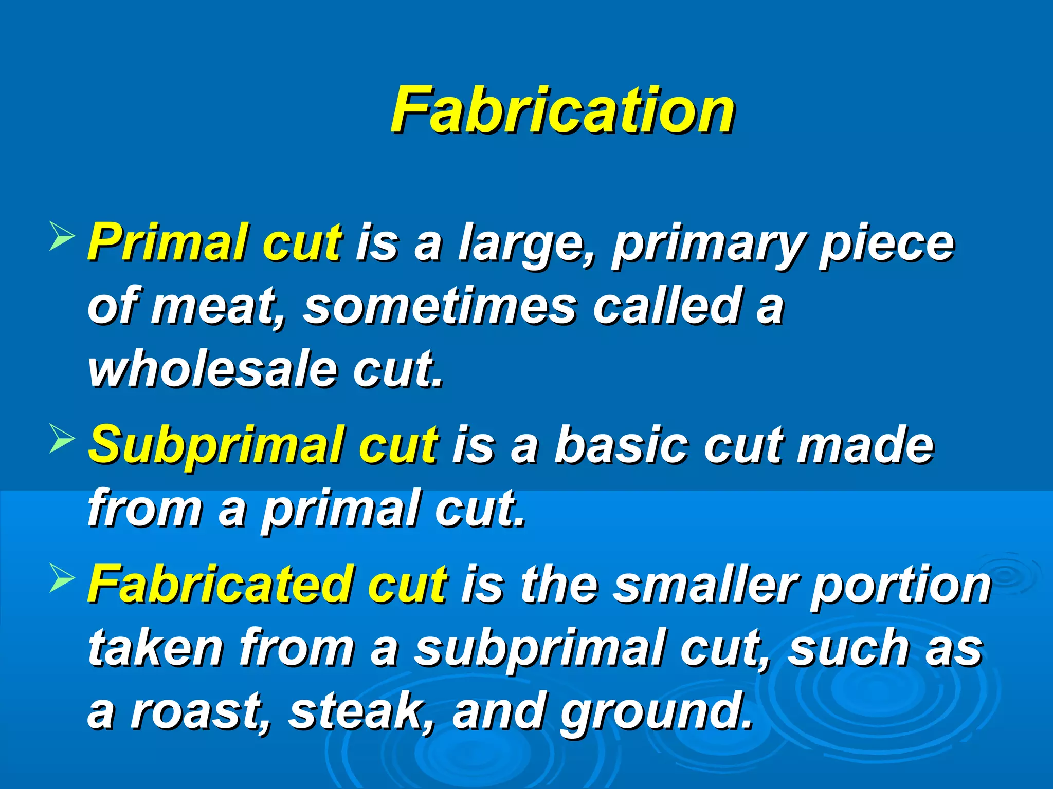  Primal cutPrimal cut is a large, primary pieceis a large, primary piece
of meat, sometimes called aof meat, sometimes called a
wholesale cut.wholesale cut.
 Subprimal cutSubprimal cut is a basic cut madeis a basic cut made
from a primal cut.from a primal cut.
 Fabricated cutFabricated cut is the smaller portionis the smaller portion
taken from a subprimal cut, such astaken from a subprimal cut, such as
a roast, steak, and ground.a roast, steak, and ground.
FabricationFabrication
 